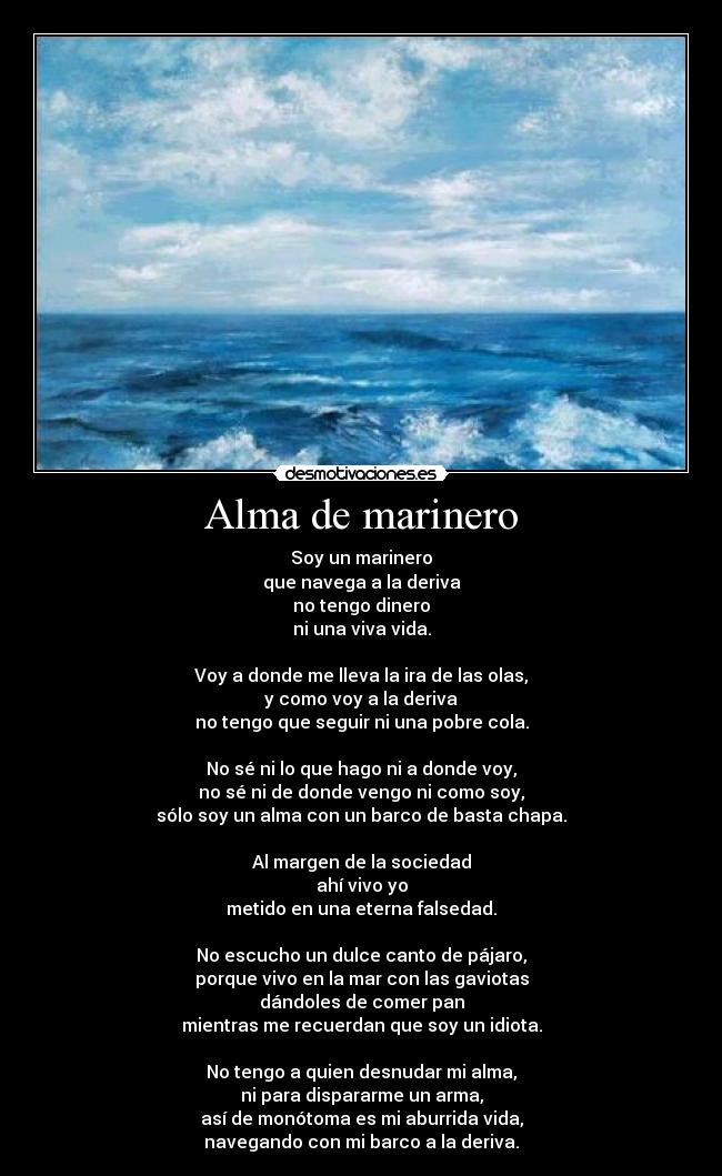 Alma de marinero - Soy un marinero
que navega a la deriva
no tengo dinero
ni una viva vida.

Voy a donde me lleva la ira de las olas,
y como voy a la deriva
no tengo que seguir ni una pobre cola.

No sé ni lo que hago ni a donde voy,
no sé ni de donde vengo ni como soy,
sólo soy un alma con un barco de basta chapa.

Al margen de la sociedad
ahí vivo yo
metido en una eterna falsedad.

No escucho un dulce canto de pájaro,
porque vivo en la mar con las gaviotas
dándoles de comer pan
mientras me recuerdan que soy un idiota.

No tengo a quien desnudar mi alma,
ni para dispararme un arma,
así de monótoma es mi aburrida vida,
navegando con mi barco a la deriva.