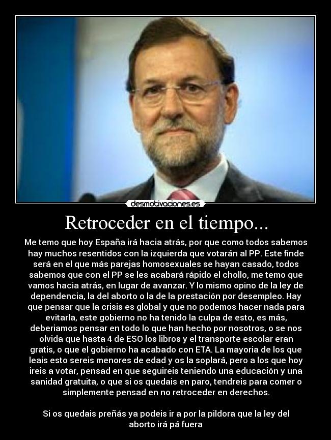 Retroceder en el tiempo... - Me temo que hoy España irá hacia atrás, por que como todos sabemos
hay muchos resentidos con la izquierda que votarán al PP. Este finde
será en el que más parejas homosexuales se hayan casado, todos
sabemos que con el PP se les acabará rápido el chollo, me temo que
vamos hacia atrás, en lugar de avanzar. Y lo mismo opino de la ley de
dependencia, la del aborto o la de la prestación por desempleo. Hay
que pensar que la crisis es global y que no podemos hacer nada para
evitarla, este gobierno no ha tenido la culpa de esto, es más,
deberiamos pensar en todo lo que han hecho por nosotros, o se nos
olvida que hasta 4 de ESO los libros y el transporte escolar eran
gratis, o que el gobierno ha acabado con ETA. La mayoria de los que
leais esto sereis menores de edad y os la soplará, pero a los que hoy
ireis a votar, pensad en que seguireis teniendo una educación y una
sanidad gratuita, o que si os quedais en paro, tendreis para comer o
simplemente pensad en no retroceder en derechos.
Si os quedais preñás ya podeis ir a por la pildora que la ley del
aborto irá pá fuera
