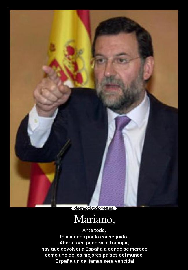 Mariano, - Ante todo,
felicidades por lo conseguido.
Ahora toca ponerse a trabajar,
hay que devolver a España a donde se merece
como uno de los mejores países del mundo.
¡España unida, jamas sera vencida!