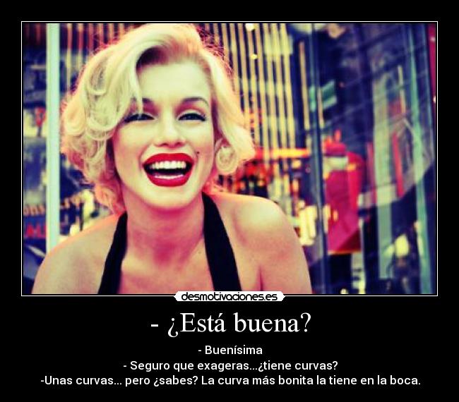 - ¿Está buena? - - Buenísima
- Seguro que exageras...¿tiene curvas?
-Unas curvas... pero ¿sabes? La curva más bonita la tiene en la boca.
