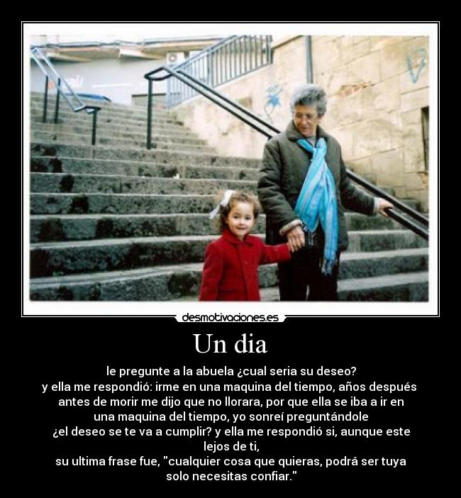 Un dia - le pregunte a la abuela ¿cual seria su deseo?
y ella me respondió: irme en una maquina del tiempo, años después 
antes de morir me dijo que no llorara, por que ella se iba a ir en
una maquina del tiempo, yo sonreí preguntándole
¿el deseo se te va a cumplir? y ella me respondió si, aunque este lejos de ti,
su ultima frase fue, cualquier cosa que quieras, podrá ser tuya
solo necesitas confiar.