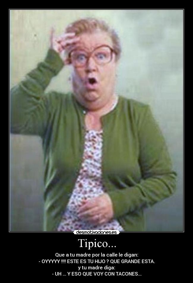 Tipico... - Que a tu madre por la calle le digan:
- OYYYYY !!!! ESTE ES TU HIJO ? QUE GRANDE ESTA.
y tu madre diga:
- UH ... Y ESO QUE VOY CON TACONES...