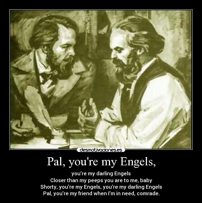 Pal, youre my Engels, - you’re my darling Engels
Closer than my peeps you are to me, baby
Shorty, you’re my Engels, you’re my darling Engels
Pal, you’re my friend when I’m in need, comrade.