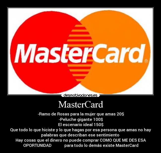 MasterCard - -Ramo de Rosas para la mujer que amas 20$
-Peluche gigante 100$
El escenario ideal 150$
Que todo lo que hiciste y lo que hagas por esa persona que amas no hay
palabras que describan ese sentimiento 
Hay cosas que el dinero no puede comprar COMO QUE ME DES ESA
OPORTUNIDAD             para todo lo demás existe MasterCard