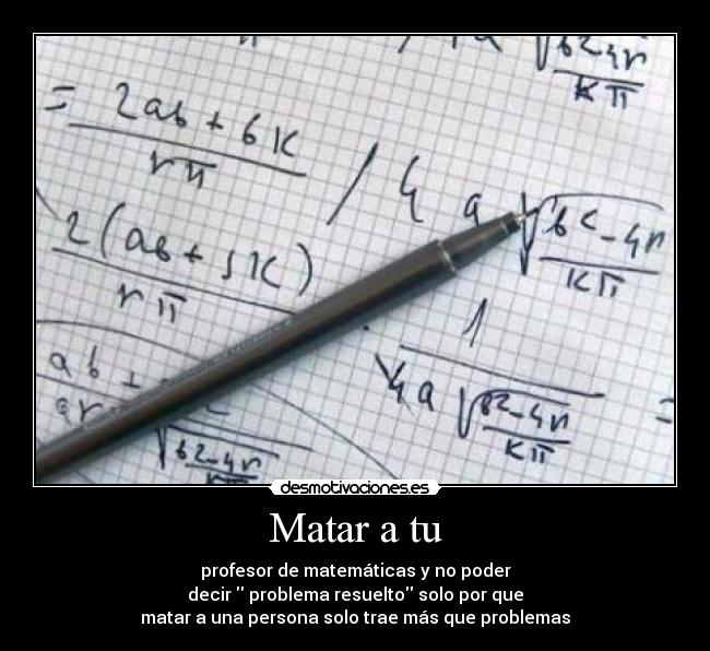 Matar a tu - profesor de matemáticas y no poder
decir  problema resuelto solo por que
matar a una persona solo trae más que problemas