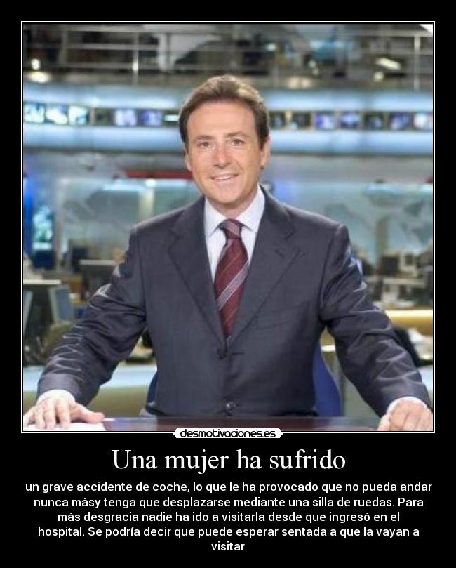 Una mujer ha sufrido - un grave accidente de coche, lo que le ha provocado que no pueda andar
nunca másy tenga que desplazarse mediante una silla de ruedas. Para
más desgracia nadie ha ido a visitarla desde que ingresó en el
hospital. Se podría decir que puede esperar sentada a que la vayan a
visitar