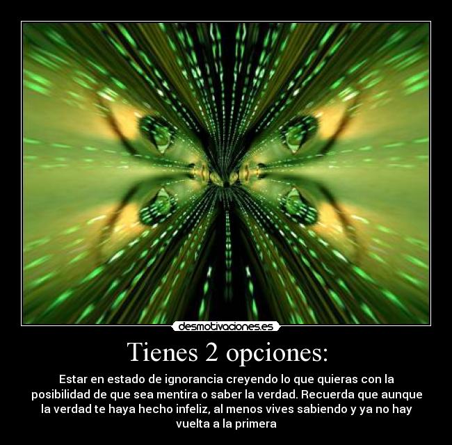 Tienes 2 opciones: - Estar en estado de ignorancia creyendo lo que quieras con la
posibilidad de que sea mentira o saber la verdad. Recuerda que aunque
la verdad te haya hecho infeliz, al menos vives sabiendo y ya no hay
vuelta a la primera