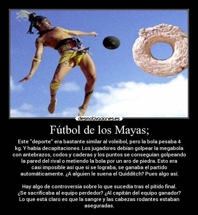 Fútbol de los Mayas; - Este deporte era bastante similar al voleibol, pero la bola pesaba 4
kg. Y había decapitaciones. Los jugadores debían golpear la megabola
con antebrazos, codos y caderas y los puntos se conseguían golpeando
la pared del rival o metiendo la bola por un aro de piedra. Esto era
casi imposible así que si se lograba, se ganaba el partido
automáticamente. ¿A alguien le suena el Quidditch? Pues algo así.

Hay algo de controversia sobre lo que sucedía tras el pitido final.
¿Se sacrificaba al equipo perdedor? ¿Al capitán del equipo ganador?
Lo que está claro es que la sangre y las cabezas rodantes estaban
aseguradas.