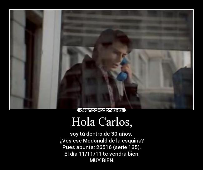 Hola Carlos, - soy tú dentro de 30 años. 
¿Ves ese Mcdonald de la esquina?
 Pues apunta: 26516 (serie 135). 
El día 11/11/11 te vendrá bien,
MUY BIEN.