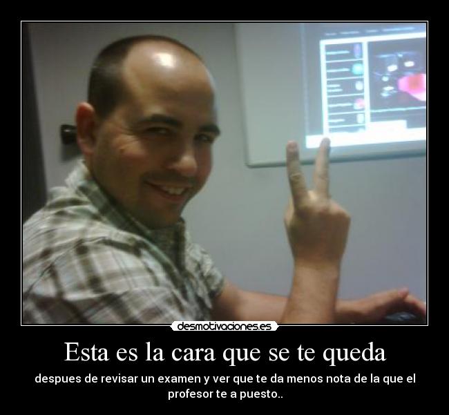 Esta es la cara que se te queda - despues de revisar un examen y ver que te da menos nota de la que el
profesor te a puesto..