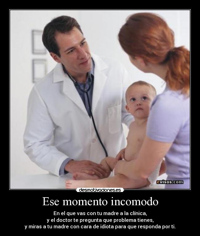 Ese momento incomodo - En el que vas con tu madre a la clínica,
y el doctor te pregunta que problema tienes,
y miras a tu madre con cara de idiota para que responda por ti.