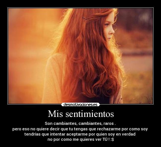 Mis sentimientos - Son cambiantes, cambiantes, raros . 
pero eso no quiere decir que tu tengas que rechazarme por como soy 
tendrías que intentar aceptarme por quien soy en verdad 
no por como me quieres ver TÚ ! :$