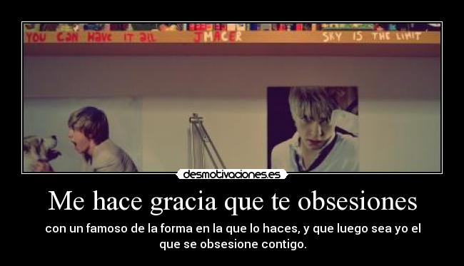 Me hace gracia que te obsesiones - con un famoso de la forma en la que lo haces, y que luego sea yo el
que se obsesione contigo.