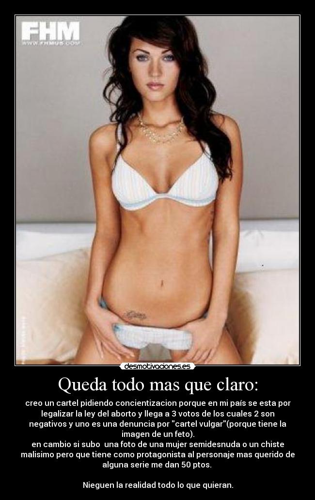 Queda todo mas que claro: - creo un cartel pidiendo concientizacion porque en mi país se esta por
legalizar la ley del aborto y llega a 3 votos de los cuales 2 son
negativos y uno es una denuncia por cartel vulgar(porque tiene la
imagen de un feto).
en cambio si subo una foto de una mujer semidesnuda o un chiste
malisimo pero que tiene como protagonista al personaje mas querido de
alguna serie me dan 50 ptos.
Nieguen la realidad todo lo que quieran.