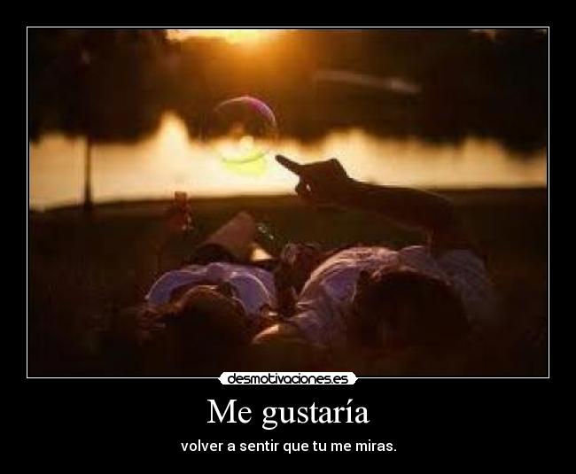 Me gustaría - volver a sentir que tu me miras.