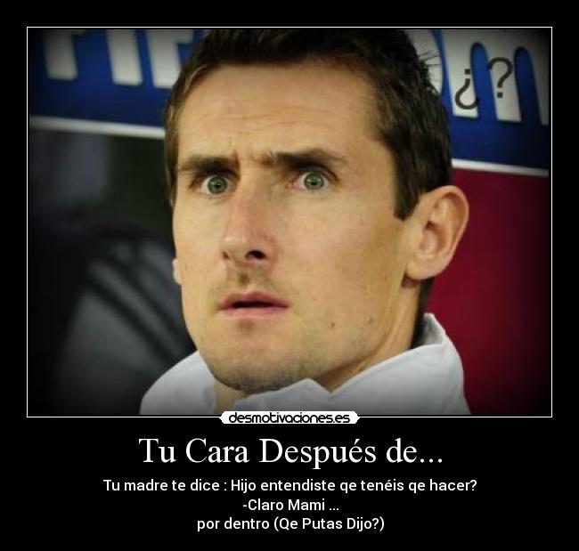 Tu Cara Después de... - Tu madre te dice : Hijo entendiste qe tenéis qe hacer?
-Claro Mami ...
por dentro (Qe Putas Dijo?)