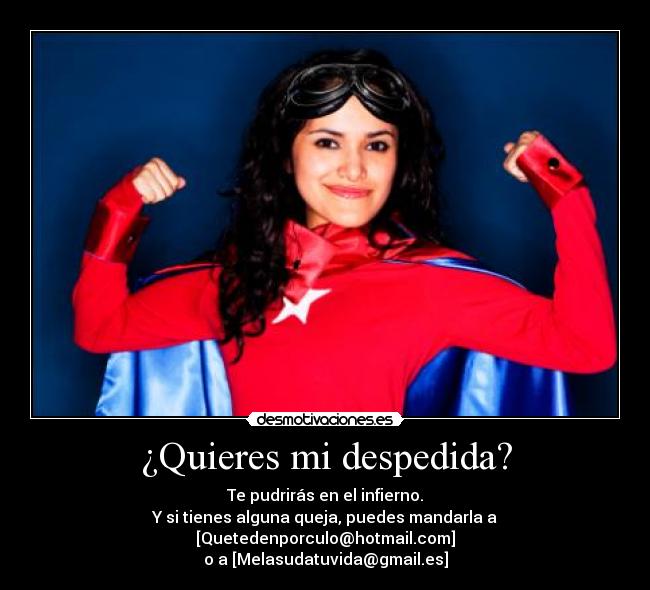 ¿Quieres mi despedida? - Te pudrirás en el infierno.
Y si tienes alguna queja, puedes mandarla a [Quetedenporculo@hotmail.com]
o a [Melasudatuvida@gmail.es]