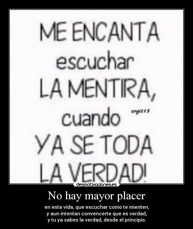 No hay mayor placer - en esta vida, que escuchar como te mienten,
y aun intentan convencerte que es verdad,
y tu ya sabes la verdad, desde el principio.