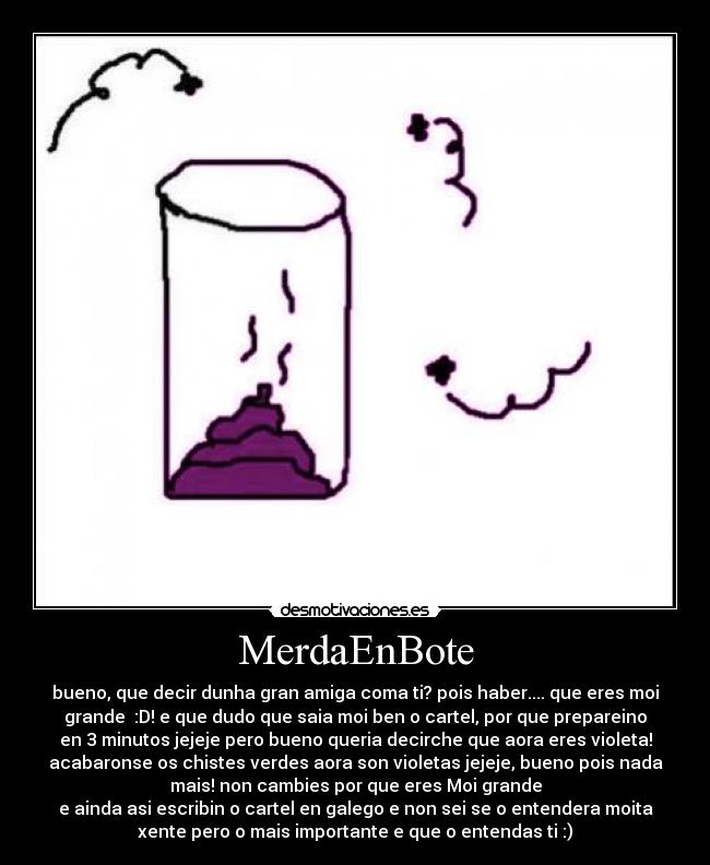 MerdaEnBote - bueno, que decir dunha gran amiga coma ti? pois haber.... que eres moi
grande  :D! e que dudo que saia moi ben o cartel, por que prepareino
en 3 minutos jejeje pero bueno queria decirche que aora eres violeta!
acabaronse os chistes verdes aora son violetas jejeje, bueno pois nada
mais! non cambies por que eres Moi grande
e ainda asi escribin o cartel en galego e non sei se o entendera moita
xente pero o mais importante e que o entendas ti :)