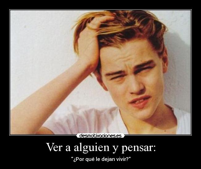 Ver a alguien y pensar: - ¿Por qué le dejan vivir?