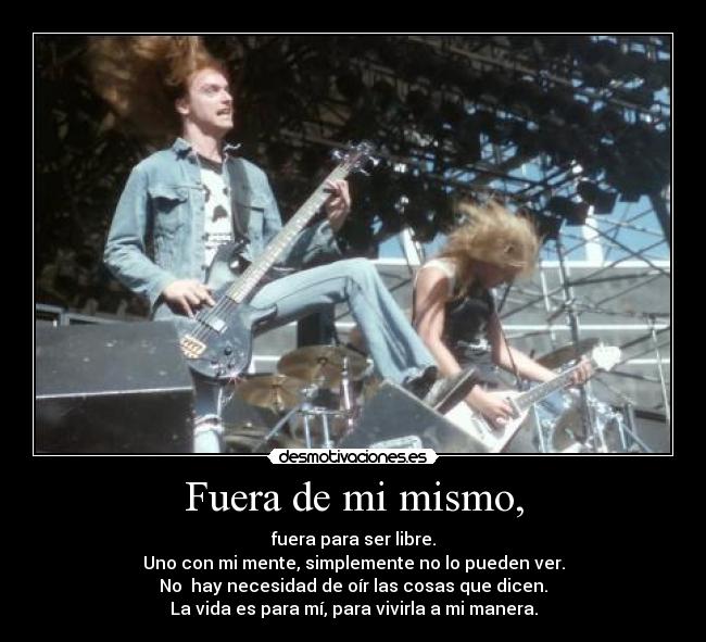 Fuera de mi mismo, - fuera para ser libre.
Uno con mi mente, simplemente no lo pueden ver.
No  hay necesidad de oír las cosas que dicen.
La vida es para mí, para vivirla a mi manera.