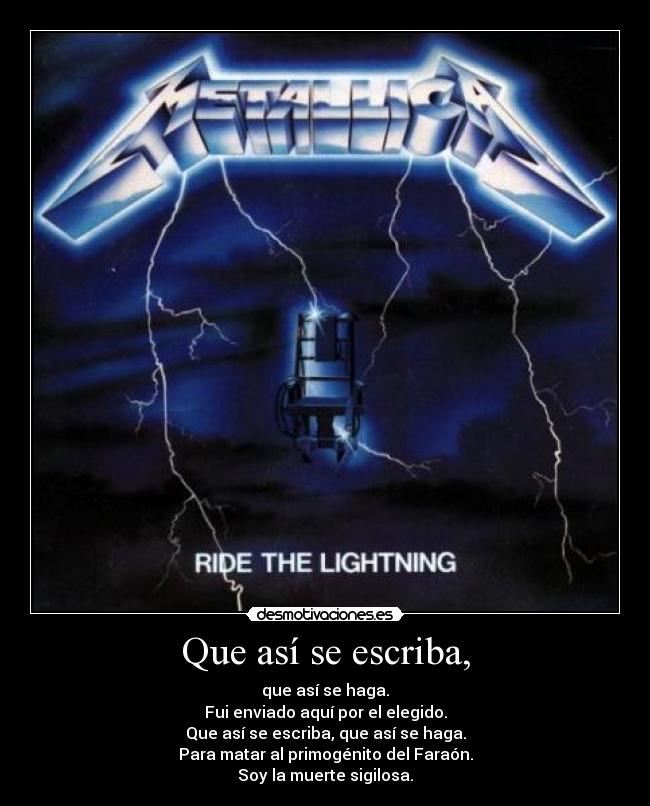 Que así se escriba, - que así se haga.
Fui enviado aquí por el elegido.
Que así se escriba, que así se haga.
Para matar al primogénito del Faraón.
Soy la muerte sigilosa.