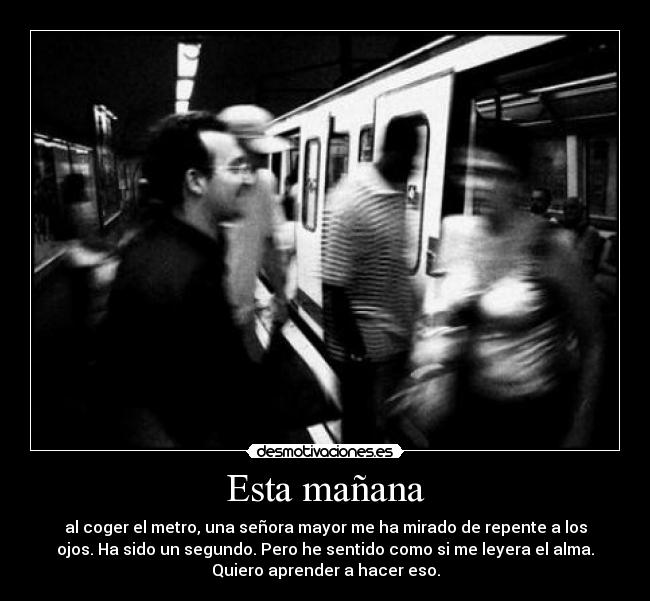 Esta mañana - al coger el metro, una señora mayor me ha mirado de repente a los
ojos. Ha sido un segundo. Pero he sentido como si me leyera el alma.
Quiero aprender a hacer eso.