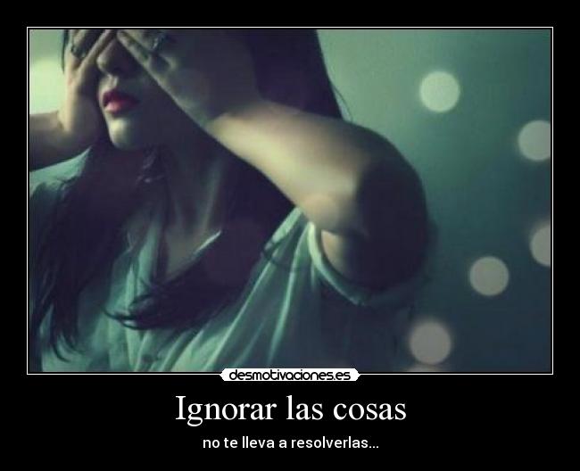 Ignorar las cosas - no te lleva a resolverlas...