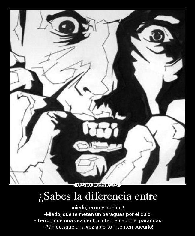 ¿Sabes la diferencia entre - miedo,terror y pánico?
-Miedo; que te metan un paraguas por el culo.
- Terror; que una vez dentro intenten abrir el paraguas
- Pánico: ¡que una vez abierto intenten sacarlo!