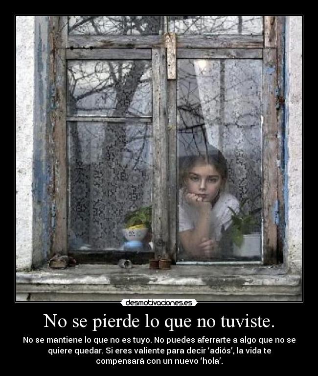 No se pierde lo que no tuviste. - No se mantiene lo que no es tuyo. No puedes aferrarte a algo que no se
quiere quedar. Si eres valiente para decir ‘adiós’, la vida te
compensará con un nuevo ‘hola’.