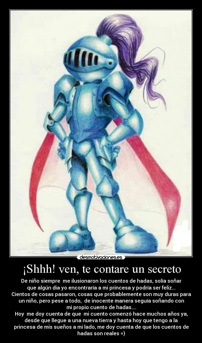 ¡Shhh! ven, te contare un secreto - De niño siempre  me ilusionaron los cuentos de hadas, solía soñar
que algún dia yo encontraría a mi princesa y podría ser feliz...
Cientos de cosas pasaron, cosas que probablemente son muy duras para
un niño, pero pese a todo,  de inocente manera seguía soñando con
mi propio cuento de hadas....
Hoy  me doy cuenta de que  mi cuento comenzó hace muchos años ya,
desde que llegue a una nueva tierra y hasta hoy que tengo a la
princesa de mis sueños a mi lado, me doy cuenta de que los cuentos de
hadas son reales =)