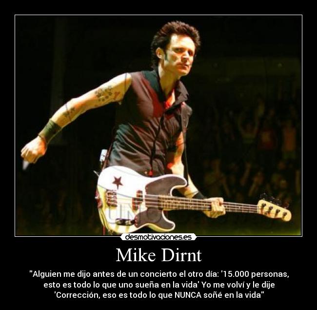 Mike Dirnt - Alguien me dijo antes de un concierto el otro día: 15.000 personas,
esto es todo lo que uno sueña en la vida Yo me volví y le dije
Corrección, eso es todo lo que NUNCA soñé en la vida