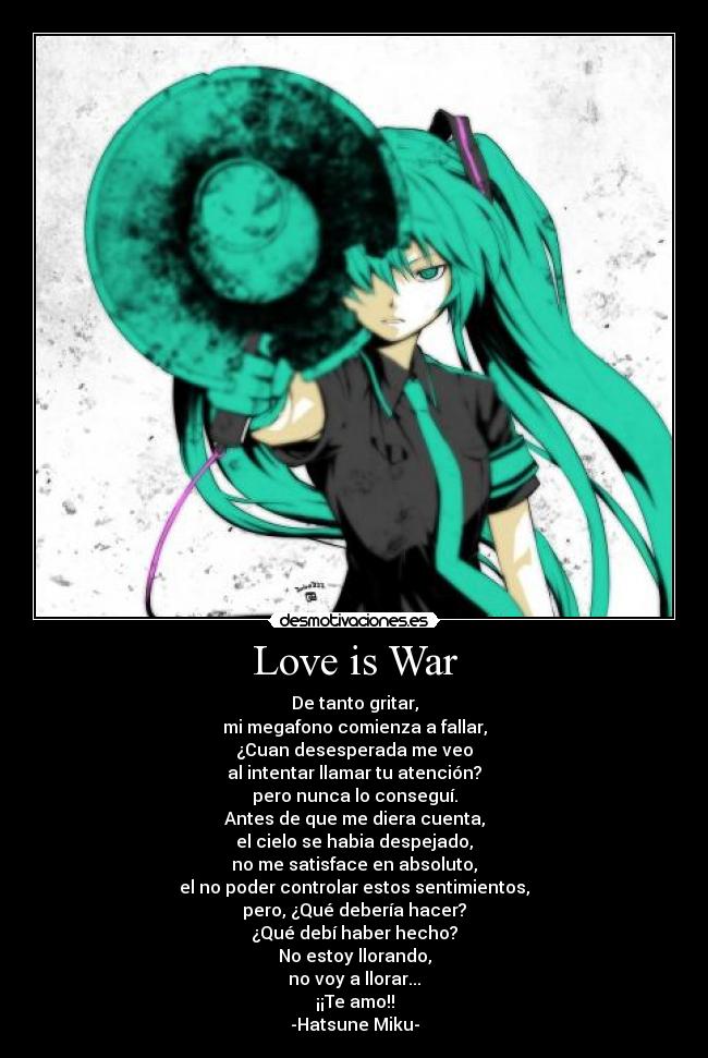 Love is War - De tanto gritar,
mi megafono comienza a fallar,
¿Cuan desesperada me veo
al intentar llamar tu atención?
pero nunca lo conseguí.
Antes de que me diera cuenta,
el cielo se habia despejado,
no me satisface en absoluto,
el no poder controlar estos sentimientos,
pero, ¿Qué debería hacer?
¿Qué debí haber hecho?
No estoy llorando,
no voy a llorar...
¡¡Te amo!!
-Hatsune Miku-