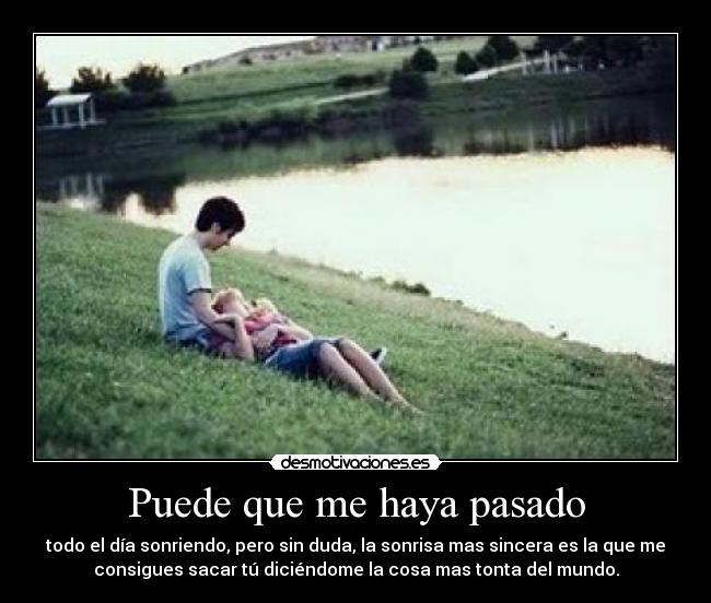 Puede que me haya pasado - todo el día sonriendo, pero sin duda, la sonrisa mas sincera es la que me
consigues sacar tú diciéndome la cosa mas tonta del mundo.