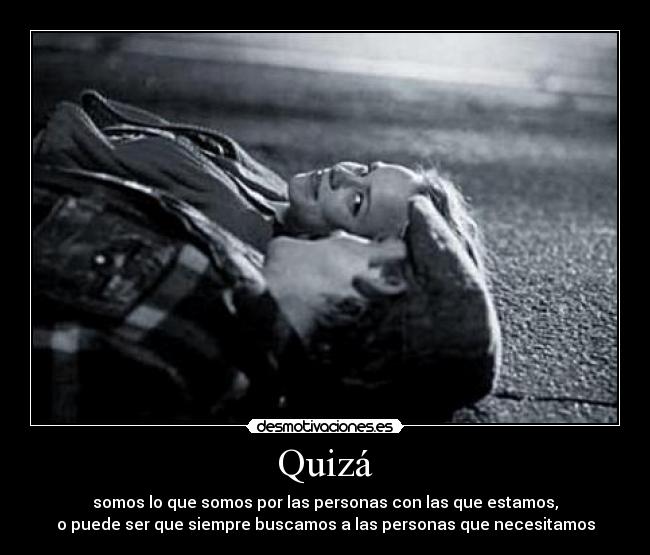 Quizá - somos lo que somos por las personas con las que estamos,
o puede ser que siempre buscamos a las personas que necesitamos