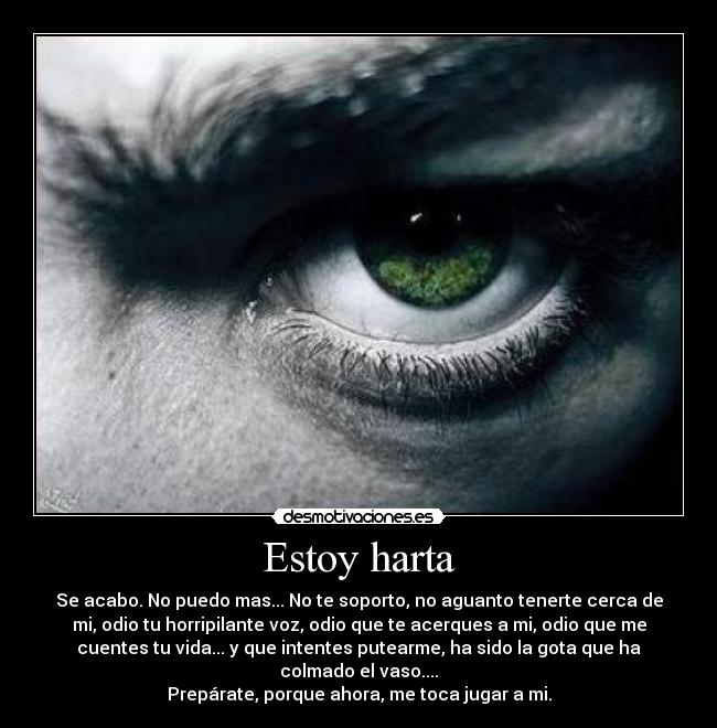 Estoy harta - Se acabo. No puedo mas... No te soporto, no aguanto tenerte cerca de
mi, odio tu horripilante voz, odio que te acerques a mi, odio que me
cuentes tu vida... y que intentes putearme, ha sido la gota que ha
colmado el vaso....
Prepárate, porque ahora, me toca jugar a mi.