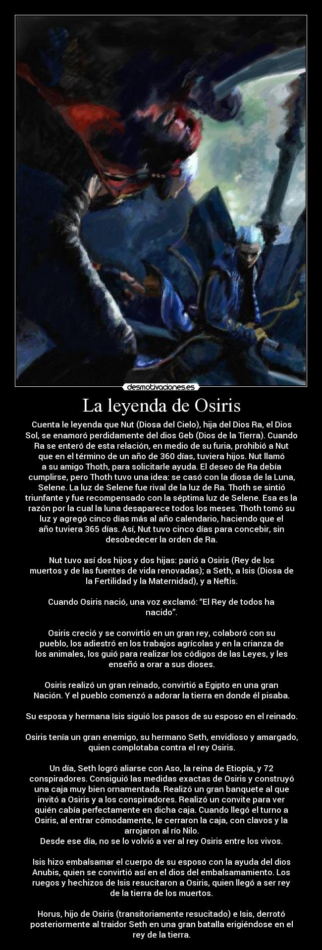 La leyenda de Osiris - Cuenta le leyenda que Nut (Diosa del Cielo), hija del Dios Ra, el Dios
Sol, se enamoró perdidamente del dios Geb (Dios de la Tierra). Cuando
Ra se enteró de esta relación, en medio de su furia, prohibió a Nut
que en el término de un año de 360 días, tuviera hijos. Nut llamó
a su amigo Thoth, para solicitarle ayuda. El deseo de Ra debía
cumplirse, pero Thoth tuvo una idea: se casó con la diosa de la Luna,
Selene. La luz de Selene fue rival de la luz de Ra. Thoth se sintió
triunfante y fue recompensado con la séptima luz de Selene. Esa es la
razón por la cual la luna desaparece todos los meses. Thoth tomó su
luz y agregó cinco días más al año calendario, haciendo que el
año tuviera 365 días. Así, Nut tuvo cinco días para concebir, sin
desobedecer la orden de Ra.

Nut tuvo así dos hijos y dos hijas: parió a Osiris (Rey de los
muertos y de las fuentes de vida renovadas); a Seth, a Isis (Diosa de
la Fertilidad y la Maternidad), y a Neftis.

Cuando Osiris nació, una voz exclamó: “El Rey de todos ha
nacido”.

Osiris creció y se convirtió en un gran rey, colaboró con su
pueblo, los adiestró en los trabajos agrícolas y en la crianza de
los animales, los guió para realizar los códigos de las Leyes, y les
enseñó a orar a sus dioses.

Osiris realizó un gran reinado, convirtió a Egipto en una gran
Nación. Y el pueblo comenzó a adorar la tierra en donde él pisaba.

Su esposa y hermana Isis siguió los pasos de su esposo en el reinado.

Osiris tenía un gran enemigo, su hermano Seth, envidioso y amargado,
quien complotaba contra el rey Osiris.

Un día, Seth logró aliarse con Aso, la reina de Etiopía, y 72
conspiradores. Consiguió las medidas exactas de Osiris y construyó
una caja muy bien ornamentada. Realizó un gran banquete al que
invitó a Osiris y a los conspiradores. Realizó un convite para ver
quién cabía perfectamente en dicha caja. Cuando llegó el turno a
Osiris, al entrar cómodamente, le cerraron la caja, con clavos y la
arrojaron al río Nilo.
Desde ese día, no se lo volvió a ver al rey Osiris entre los vivos.

Isis hizo embalsamar el cuerpo de su esposo con la ayuda del dios
Anubis, quien se convirtió así en el dios del embalsamamiento. Los
ruegos y hechizos de Isis resucitaron a Osiris, quien llegó a ser rey
de la tierra de los muertos.

Horus, hijo de Osiris (transitoriamente resucitado) e Isis, derrotó
posteriormente al traidor Seth en una gran batalla erigiéndose en el
rey de la tierra.