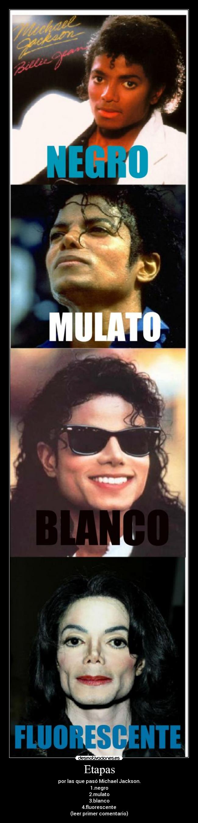 Etapas - por las que pasó Michael Jackson.
1.negro
2.mulato
3.blanco
4.fluorescente
(leer primer comentario)