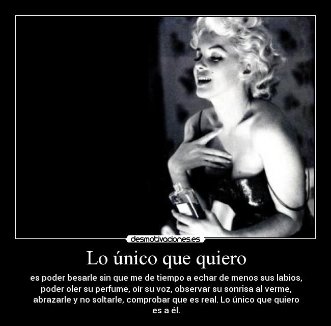 Lo único que quiero - es poder besarle sin que me de tiempo a echar de menos sus labios,
poder oler su perfume, oír su voz, observar su sonrisa al verme,
abrazarle y no soltarle, comprobar que es real. Lo único que quiero
es a él.