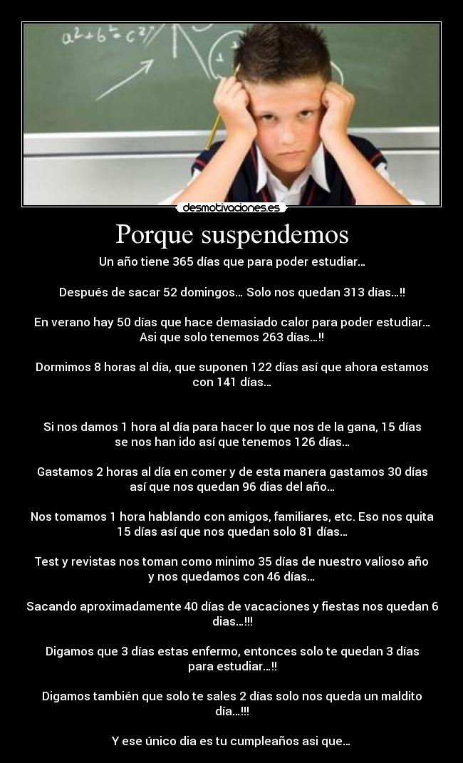 Porque suspendemos - Un año tiene 365 días que para poder estudiar…
Después de sacar 52 domingos… Solo nos quedan 313 días…!!
En verano hay 50 días que hace demasiado calor para poder estudiar…
Asi que solo tenemos 263 días…!!
Dormimos 8 horas al día, que suponen 122 días así que ahora estamos
con 141 días…
Si nos damos 1 hora al día para hacer lo que nos de la gana, 15 días
se nos han ido así que tenemos 126 días…
Gastamos 2 horas al día en comer y de esta manera gastamos 30 días
así que nos quedan 96 dias del año…
Nos tomamos 1 hora hablando con amigos, familiares, etc. Eso nos quita
15 días así que nos quedan solo 81 días…
Test y revistas nos toman como minimo 35 días de nuestro valioso año
y nos quedamos con 46 días…
Sacando aproximadamente 40 días de vacaciones y fiestas nos quedan 6
dias…!!!
Digamos que 3 días estas enfermo, entonces solo te quedan 3 días
para estudiar…!!
Digamos también que solo te sales 2 días solo nos queda un maldito
día…!!!
Y ese único dia es tu cumpleaños asi que…