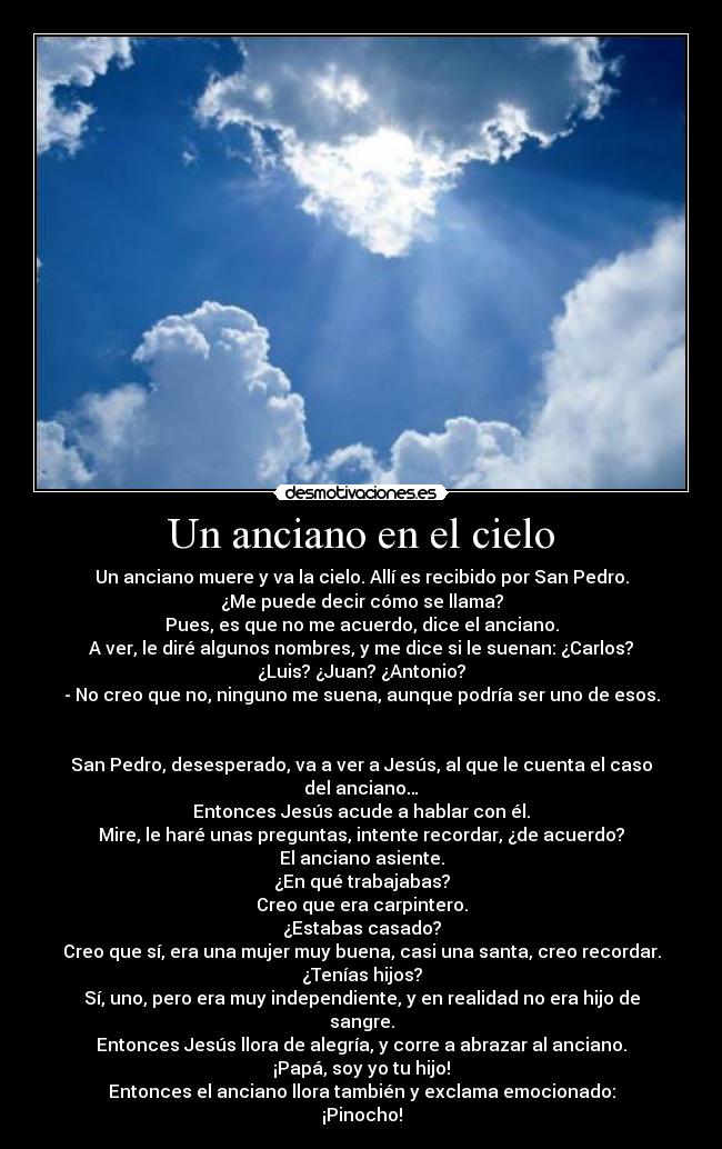 Un anciano en el cielo - Un anciano muere y va la cielo. Allí es recibido por San Pedro.
¿Me puede decir cómo se llama?
Pues, es que no me acuerdo, dice el anciano.
A ver, le diré algunos nombres, y me dice si le suenan: ¿Carlos?
¿Luis? ¿Juan? ¿Antonio?
- No creo que no, ninguno me suena, aunque podría ser uno de esos.
San Pedro, desesperado, va a ver a Jesús, al que le cuenta el caso
del anciano…
Entonces Jesús acude a hablar con él.
Mire, le haré unas preguntas, intente recordar, ¿de acuerdo?
El anciano asiente.
¿En qué trabajabas?
Creo que era carpintero.
¿Estabas casado?
Creo que sí, era una mujer muy buena, casi una santa, creo recordar.
¿Tenías hijos?
Sí, uno, pero era muy independiente, y en realidad no era hijo de
sangre.
Entonces Jesús llora de alegría, y corre a abrazar al anciano.
¡Papá, soy yo tu hijo!
Entonces el anciano llora también y exclama emocionado:
¡Pinocho!