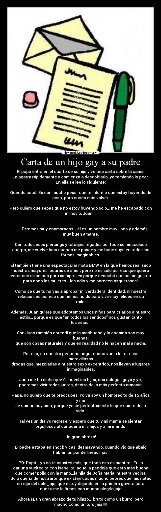 Carta de un hijo gay a su padre - El papá entra en el cuarto de su hijo y ve una carta sobre la cama.
La agarra rápidamente y comienza a desdoblarla, ya temiendo lo peor.
En ella se lee lo siguiente:

Querido papá: Es con mucho pesar que te informo que estoy huyendo de
casa, para nunca más volver.

Pero quiero que sepas que no estoy huyendo solo… me he escapado con
mi novio, Juan!…


……..Estamos muy enamorados… él es un hombre muy lindo y además
muy buen amante.

Con todos esos piercings y tatuajes regados por todo su musculoso
cuerpo, me vuelve loco cuando me posee y me hace suyo en todas las
formas imaginables.

Él también tiene una espectacular moto BMW en la que hemos realizado
nuestras mayores locuras de amor, pero no es sólo por eso que quiero
estar con mi amado para siempre; es porque descubrí que no me gustan
para nada las mujeres… las odio y me parecen asquerosas!.

Como se que tú no vas a aprobar mi verdadera identidad, ni nuestra
relación, es por eso que hemos huido para vivir muy felices en su
trailer.

Además, Juan quiere que adoptemos unos niños para criarlos a nuestro
estilo… porque es que “en todos los sentidos” nos gustan tanto
los niños!.

Con Juan también aprendí que la marihuana y la cocaína son muy
buenas;
que son cosas naturales y que en realidad no le hacen mal a nadie.

Por eso, en nuestro pequeño hogar nunca van a faltar esas
maravillosas
drogas que, mezcladas a nuestro sexo excentrico, nos llevan a lugares
inimaginables.

Juan me ha dicho que él, nuestros hijos, sus colegas gays y yo,
podremos vivir todos juntos, dentro de la más perfecta armonía.

Papá, no quiero que te preocupes. Yo ya soy un hombrecito de 15 años
y me
se cuidar muy bien, porque ya se perfectamente lo que quiero de la
vida.

Tal vez un día yo regrese, y espero que tú y mi mamá se sientan
orgullosos al conocer a mis hijos y a mi marido.

Un gran abrazo!

El padre estaba en shock y casi desmayando, cuando vió que abajo
habían un par de líneas más:

PD: Papá… ya no te asustes más, que todo eso es mentira!. Fui a
dar una vueltecita con Isabelita, aquella pendeja que está más buena
que comer pollo con la mano…la hija de Doña Maria, nuestra vecina!
Sólo quería demostrarte que existen cosas mucho peores que mis notas
en rojo del cole jjaja, que estoy dejando en la primera gaveta para
que tu me lo firmes con mucha alegrìa jaja

Ahora sí, un gran abrazo de tu hijazo… bruto como un burro, pero
macho como un toro jaja !!!!