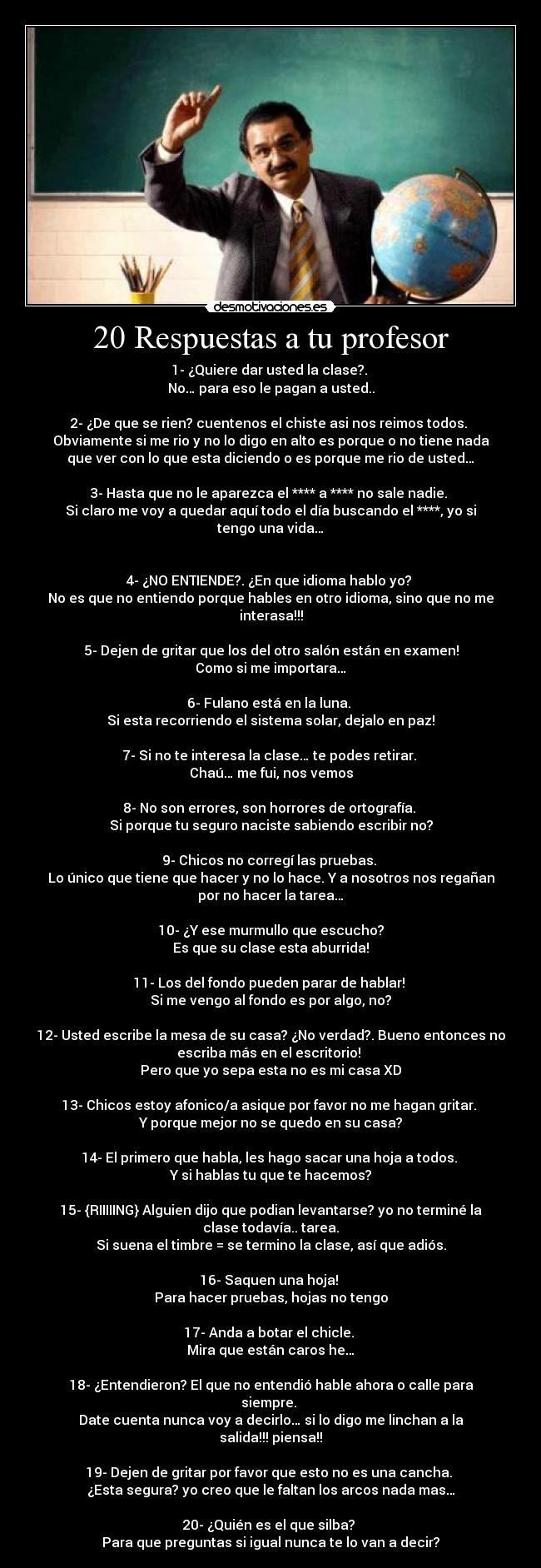 20 Respuestas a tu profesor - 1- ¿Quiere dar usted la clase?. 
No… para eso le pagan a usted..

2- ¿De que se rien? cuentenos el chiste asi nos reimos todos. 
Obviamente si me rio y no lo digo en alto es porque o no tiene nada
que ver con lo que esta diciendo o es porque me rio de usted…

3- Hasta que no le aparezca el **** a **** no sale nadie. 
Si claro me voy a quedar aquí todo el día buscando el ****, yo si
tengo una vida…


4- ¿NO ENTIENDE?. ¿En que idioma hablo yo? 
No es que no entiendo porque hables en otro idioma, sino que no me
interasa!!!

5- Dejen de gritar que los del otro salón están en examen!
Como si me importara…

6- Fulano está en la luna. 
Si esta recorriendo el sistema solar, dejalo en paz!

7- Si no te interesa la clase… te podes retirar. 
Chaú… me fui, nos vemos

8- No son errores, son horrores de ortografía. 
Si porque tu seguro naciste sabiendo escribir no?

9- Chicos no corregí las pruebas. 
Lo único que tiene que hacer y no lo hace. Y a nosotros nos regañan
por no hacer la tarea…

10- ¿Y ese murmullo que escucho?
Es que su clase esta aburrida!

11- Los del fondo pueden parar de hablar! 
Si me vengo al fondo es por algo, no?

12- Usted escribe la mesa de su casa? ¿No verdad?. Bueno entonces no
escriba más en el escritorio! 
Pero que yo sepa esta no es mi casa XD

13- Chicos estoy afonico/a asique por favor no me hagan gritar. 
Y porque mejor no se quedo en su casa?

14- El primero que habla, les hago sacar una hoja a todos. 
Y si hablas tu que te hacemos?

15- {RIIIIING} Alguien dijo que podian levantarse? yo no terminé la
clase todavía.. tarea.
Si suena el timbre = se termino la clase, así que adiós.

16- Saquen una hoja! 
Para hacer pruebas, hojas no tengo

17- Anda a botar el chicle. 
Mira que están caros he…

18- ¿Entendieron? El que no entendió hable ahora o calle para
siempre. 
Date cuenta nunca voy a decirlo… si lo digo me linchan a la
salida!!! piensa!!

19- Dejen de gritar por favor que esto no es una cancha. 
¿Esta segura? yo creo que le faltan los arcos nada mas…

20- ¿Quién es el que silba? 
Para que preguntas si igual nunca te lo van a decir?