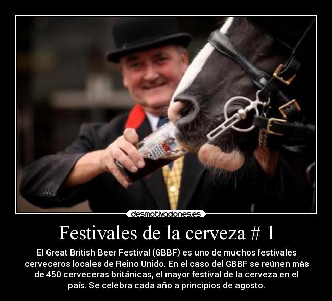 Festivales de la cerveza # 1 - El Great British Beer Festival (GBBF) es uno de muchos festivales
cerveceros locales de Reino Unido. En el caso del GBBF se reúnen más
de 450 cerveceras británicas, el mayor festival de la cerveza en el
país. Se celebra cada año a principios de agosto.