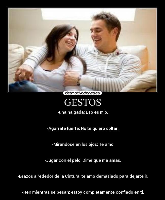 GESTOS - -una nalgada; Eso es mío.
-Agárrate fuerte; No te quiero soltar.
-Mirándose en los ojos; Te amo
-Jugar con el pelo; Dime que me amas.
-Brazos alrededor de la Cintura; te amo demasiado para dejarte ir.
-Reír mientras se besan; estoy completamente confiado en ti.