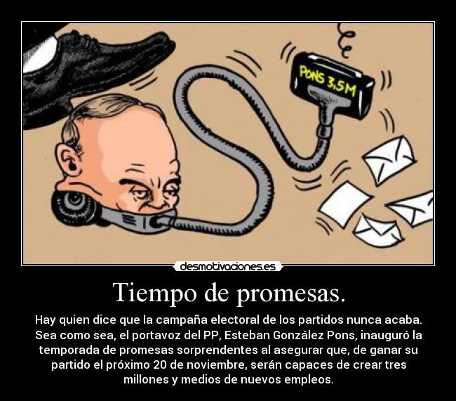 Tiempo de promesas. - Hay quien dice que la campaña electoral de los partidos nunca acaba.
Sea como sea, el portavoz del PP, Esteban González Pons, inauguró la
temporada de promesas sorprendentes al asegurar que, de ganar su
partido el próximo 20 de noviembre, serán capaces de crear tres
millones y medios de nuevos empleos.