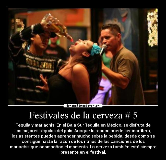 Festivales de la cerveza # 5 - Tequila y mariachis. En el Baja Sur Tequila en México, se disfruta de
los mejores tequilas del país. Aunque la resaca puede ser mortífera,
los asistentes pueden aprender mucho sobre la bebida, desde cómo se
consigue hasta la razón de los ritmos de las canciones de los
mariachis que acompañan el momento. La cerveza también está siempre
presente en el festival.