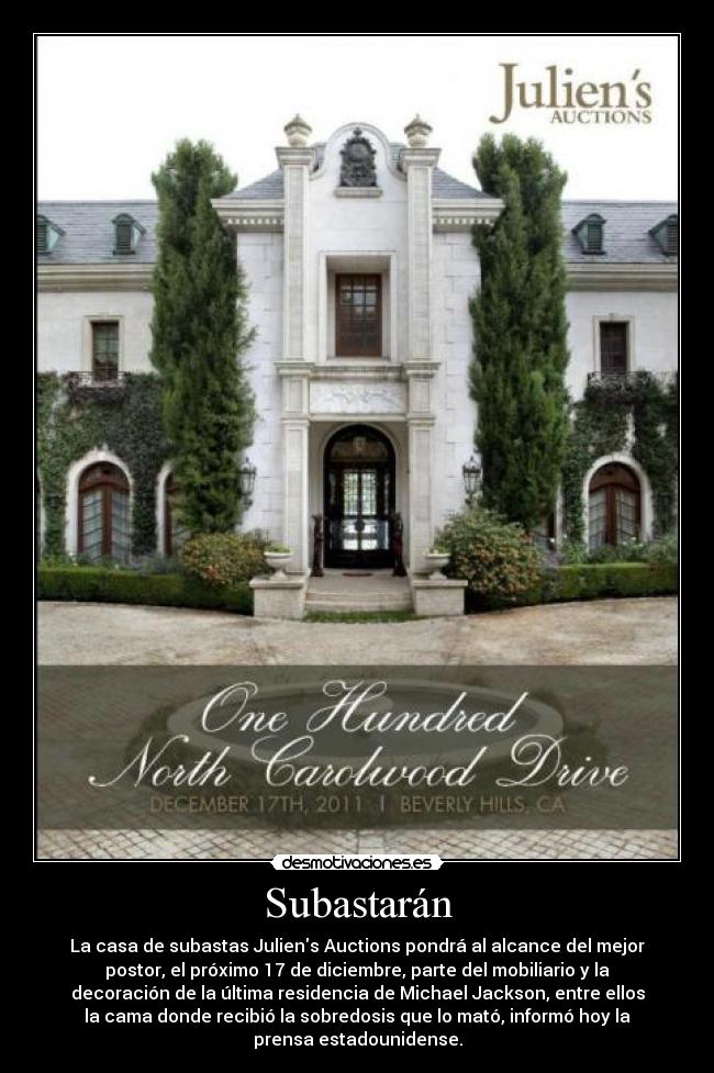 Subastarán - La casa de subastas Juliens Auctions pondrá al alcance del mejor
postor, el próximo 17 de diciembre, parte del mobiliario y la
decoración de la última residencia de Michael Jackson, entre ellos
la cama donde recibió la sobredosis que lo mató, informó hoy la
prensa estadounidense.
