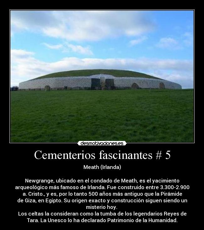 Cementerios fascinantes # 5 - Meath (Irlanda)

Newgrange, ubicado en el condado de Meath, es el yacimiento
arqueológico más famoso de Irlanda. Fue construido entre 3.300-2.900
a. Cristo., y es, por lo tanto 500 años más antiguo que la Pirámide
de Giza, en Egipto. Su origen exacto y construcción siguen siendo un
misterio hoy. 
Los celtas la consideran como la tumba de los legendarios Reyes de
Tara. La Unesco lo ha declarado Patrimonio de la Humanidad.