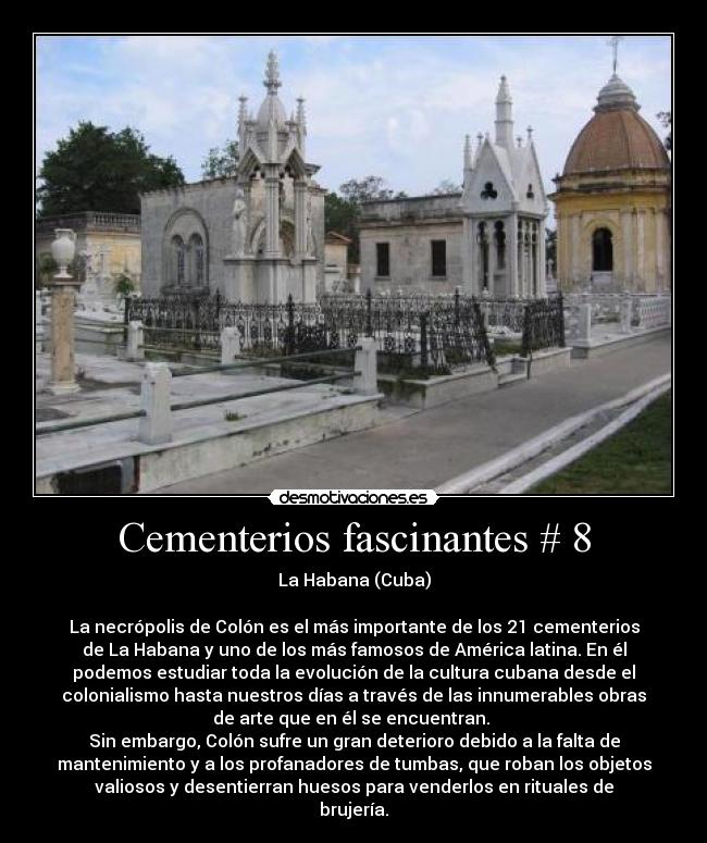 Cementerios fascinantes # 8 - La Habana (Cuba)

La necrópolis de Colón es el más importante de los 21 cementerios
de La Habana y uno de los más famosos de América latina. En él
podemos estudiar toda la evolución de la cultura cubana desde el
colonialismo hasta nuestros días a través de las innumerables obras
de arte que en él se encuentran. 
Sin embargo, Colón sufre un gran deterioro debido a la falta de
mantenimiento y a los profanadores de tumbas, que roban los objetos
valiosos y desentierran huesos para venderlos en rituales de
brujería.